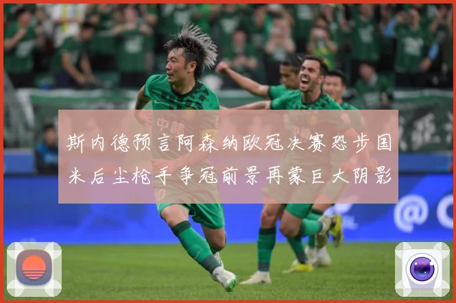 斯内德预言阿森纳欧冠决赛恐步国米后尘枪手争冠前景再蒙巨大阴影战术观察：最新赛事动态与深度分析