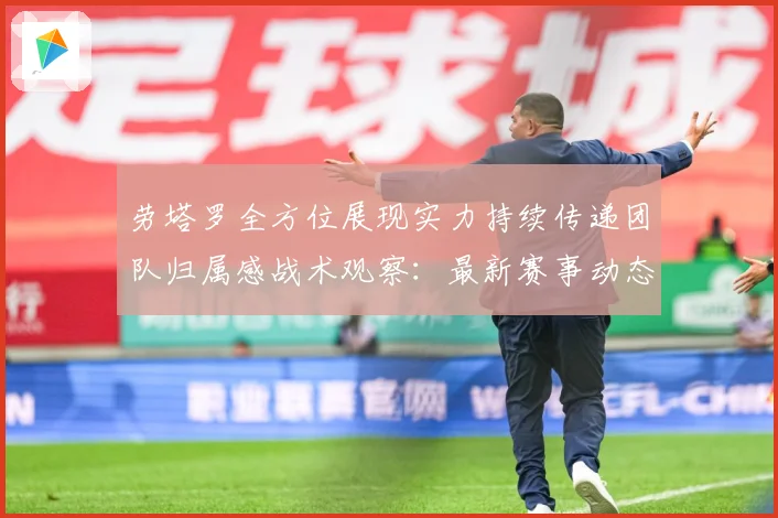 劳塔罗全方位展现实力持续传递团队归属感战术观察：最新赛事动态与深度分析