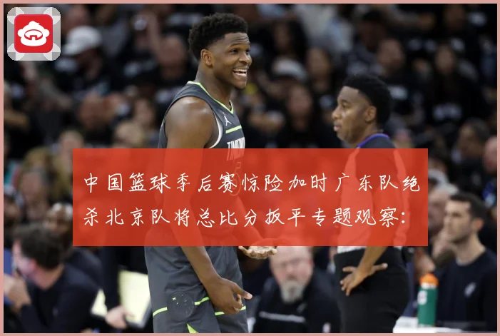中国篮球季后赛惊险加时广东队绝杀北京队将总比分扳平专题观察：最新赛事动态与深度分析