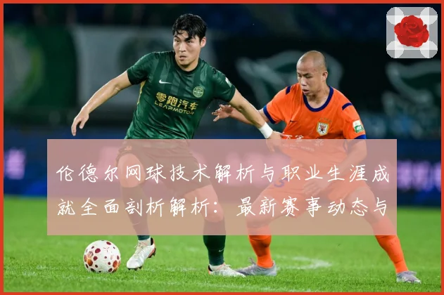 伦德尔网球技术解析与职业生涯成就全面剖析解析：最新赛事动态与深度分析