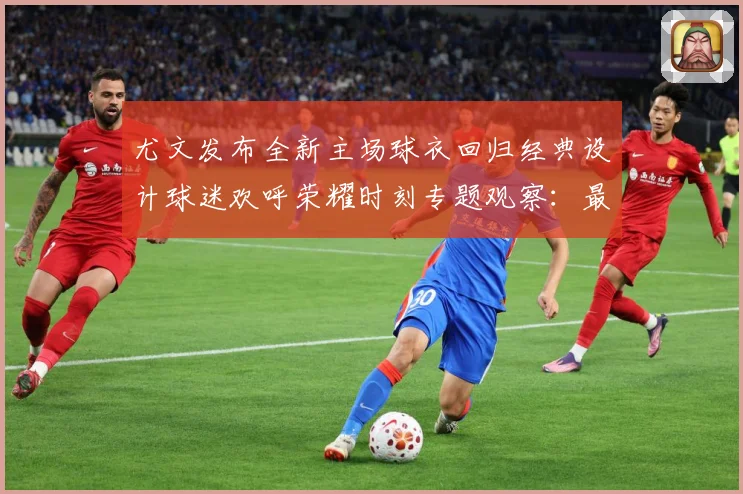尤文发布全新主场球衣回归经典设计球迷欢呼荣耀时刻专题观察：最新赛事动态与深度分析