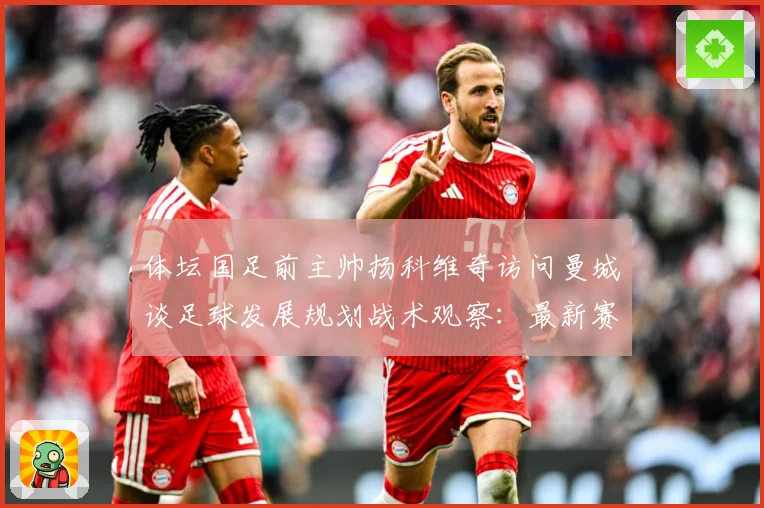 体坛国足前主帅扬科维奇访问曼城谈足球发展规划战术观察：最新赛事动态与深度分析