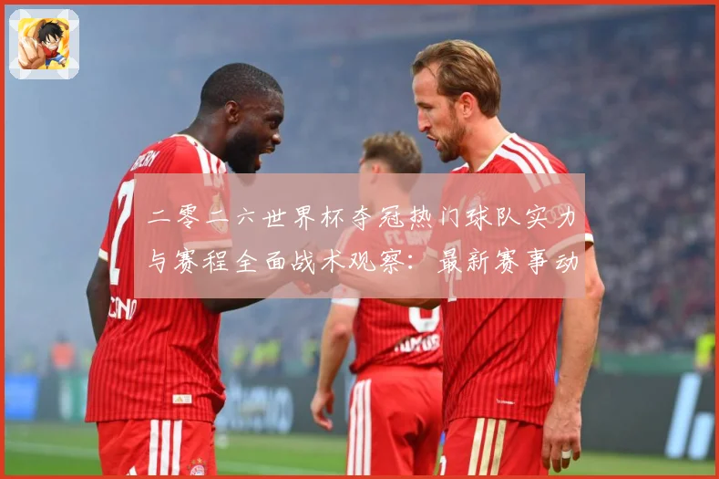 二零二六世界杯夺冠热门球队实力与赛程全面战术观察：最新赛事动态与深度分析