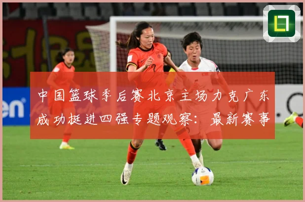 中国篮球季后赛北京主场力克广东成功挺进四强专题观察：最新赛事动态与深度分析