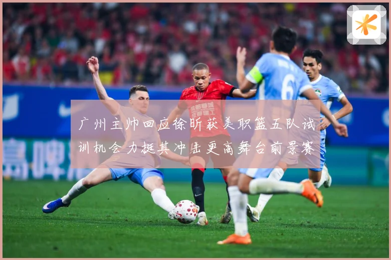 广州主帅回应徐昕获美职篮五队试训机会力挺其冲击更高舞台前景赛场复盘：最新赛事动态与深度分析