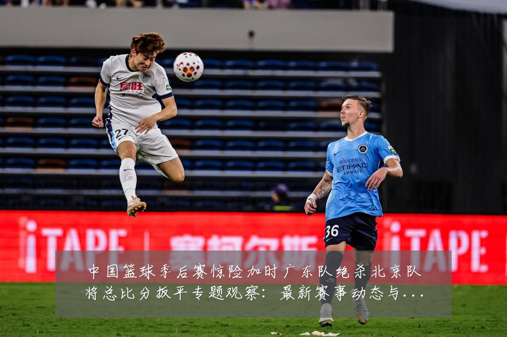 中国篮球季后赛惊险加时广东队绝杀北京队将总比分扳平专题观察：最新赛事动态与深度分析